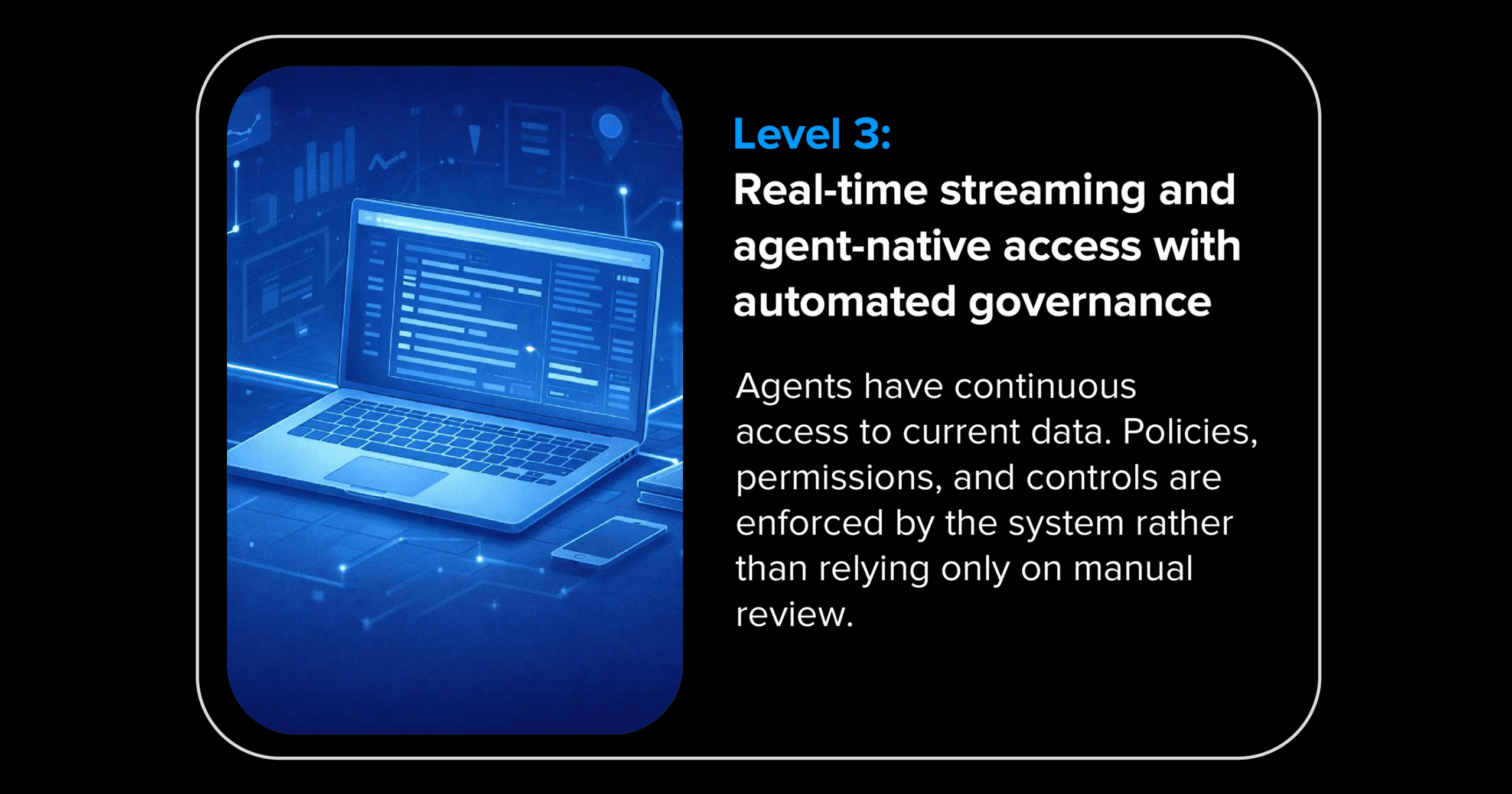 Agents have continuous access to current data. Policies, permissions, and controls are enforced by the system rather than relying only on manual review.